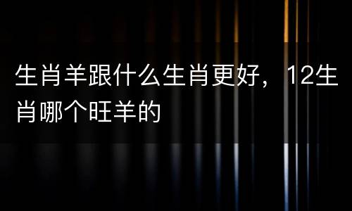 生肖羊跟什么生肖更好，12生肖哪个旺羊的
