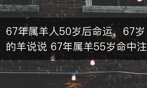 67年属羊人50岁后命运，67岁的羊说说 67年属羊55岁命中注定2021