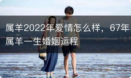 属羊2022年爱情怎么样，67年属羊一生婚姻运程