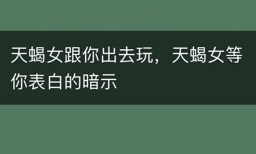 天蝎女跟你出去玩，天蝎女等你表白的暗示