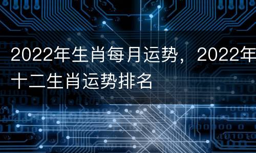 2022年生肖每月运势，2022年十二生肖运势排名