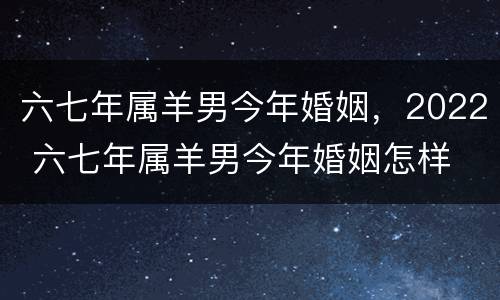 六七年属羊男今年婚姻，2022 六七年属羊男今年婚姻怎样