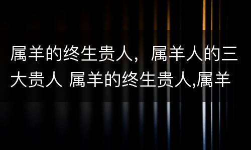 属羊的终生贵人，属羊人的三大贵人 属羊的终生贵人,属羊人的三大贵人是谁