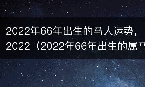 2022年66年出生的马人运势，2022（2022年66年出生的属马人每月运势）