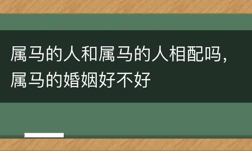 属马的人和属马的人相配吗，属马的婚姻好不好