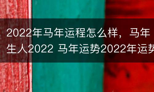 2022年马年运程怎么样，马年生人2022 马年运势2022年运势月份