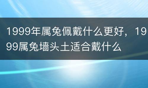 1999年属兔佩戴什么更好，1999属兔墙头土适合戴什么