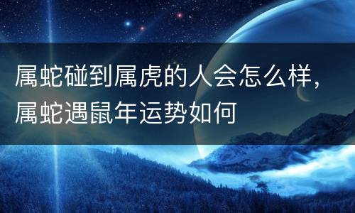 属蛇碰到属虎的人会怎么样，属蛇遇鼠年运势如何