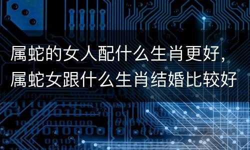 属蛇的女人配什么生肖更好，属蛇女跟什么生肖结婚比较好