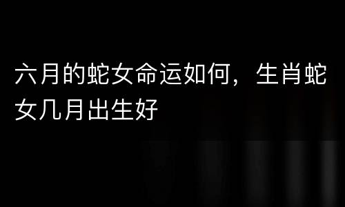 六月的蛇女命运如何，生肖蛇女几月出生好