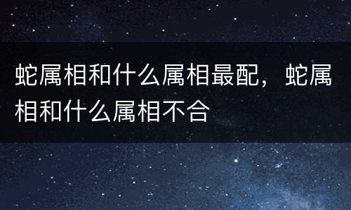 蛇属相和什么属相最配，蛇属相和什么属相不合