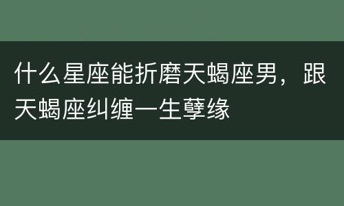 什么星座能折磨天蝎座男，跟天蝎座纠缠一生孽缘