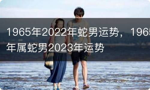 1965年2022年蛇男运势，1965年属蛇男2023年运势