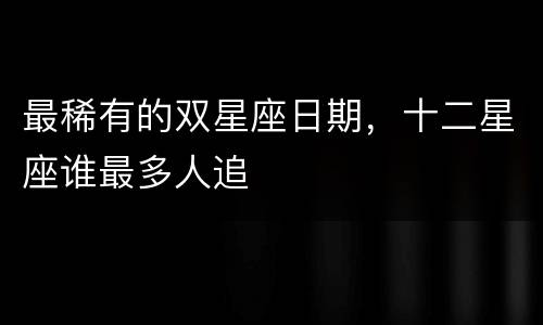 最稀有的双星座日期，十二星座谁最多人追