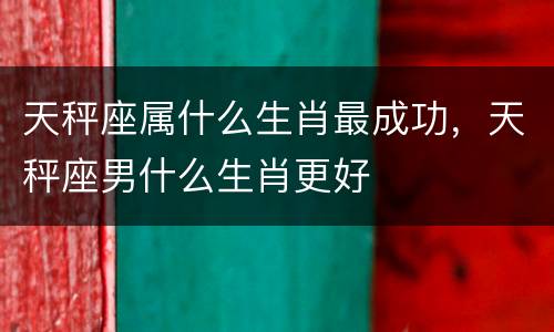 天秤座属什么生肖最成功，天秤座男什么生肖更好