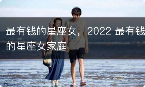 最有钱的星座女，2022 最有钱的星座女家庭