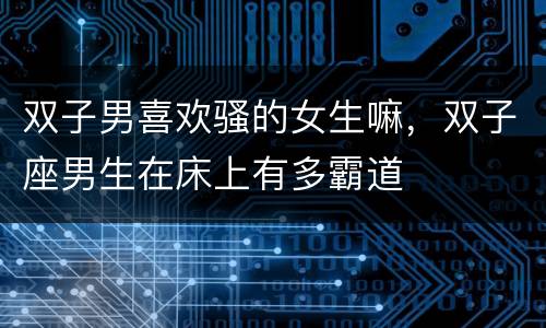 双子男喜欢骚的女生嘛，双子座男生在床上有多霸道