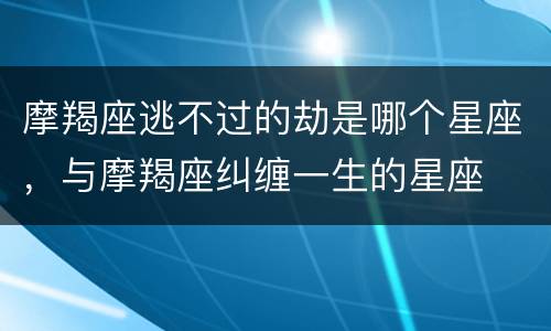 摩羯座逃不过的劫是哪个星座，与摩羯座纠缠一生的星座