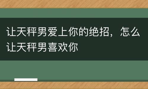 让天秤男爱上你的绝招，怎么让天秤男喜欢你