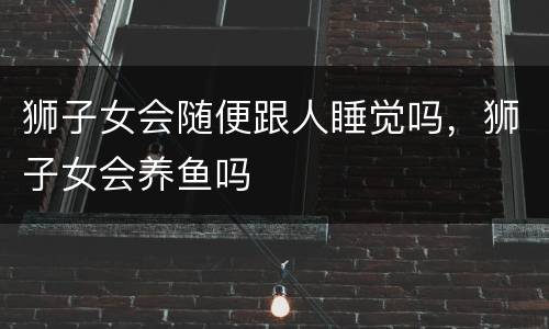 狮子女会随便跟人睡觉吗，狮子女会养鱼吗