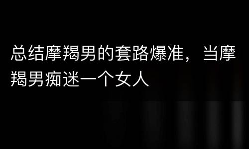 总结摩羯男的套路爆准，当摩羯男痴迷一个女人