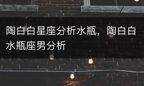 陶白白星座分析水瓶，陶白白水瓶座男分析
