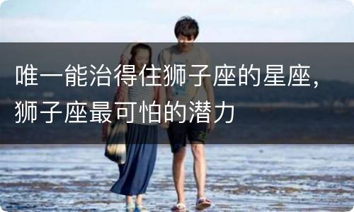 唯一能治得住狮子座的星座，狮子座最可怕的潜力