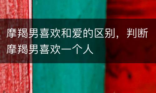 摩羯男喜欢和爱的区别，判断摩羯男喜欢一个人