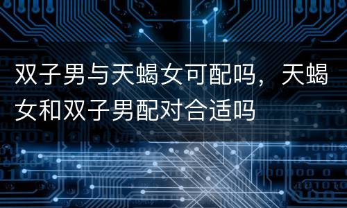 双子男与天蝎女可配吗，天蝎女和双子男配对合适吗