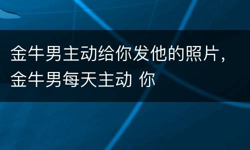 金牛男主动给你发他的照片，金牛男每天主动 你