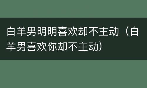 白羊男明明喜欢却不主动（白羊男喜欢你却不主动）