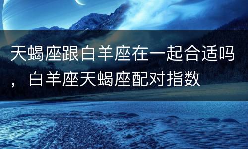 天蝎座跟白羊座在一起合适吗，白羊座天蝎座配对指数