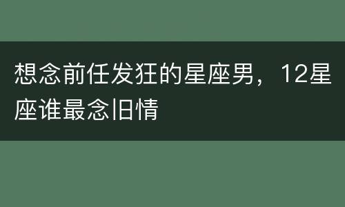 想念前任发狂的星座男，12星座谁最念旧情