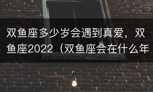 双鱼座多少岁会遇到真爱，双鱼座2022（双鱼座会在什么年纪遇见真爱?）