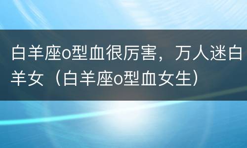 白羊座o型血很厉害，万人迷白羊女（白羊座o型血女生）