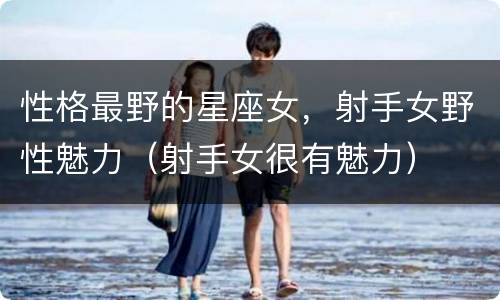 性格最野的星座女，射手女野性魅力（射手女很有魅力）