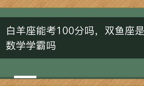 白羊座能考100分吗，双鱼座是数学学霸吗