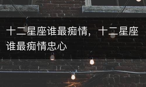 十二星座谁最痴情，十二星座谁最痴情忠心