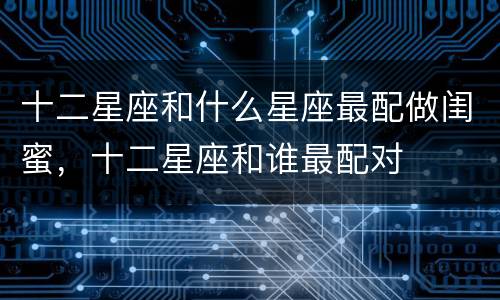 十二星座和什么星座最配做闺蜜，十二星座和谁最配对