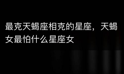 最克天蝎座相克的星座，天蝎女最怕什么星座女