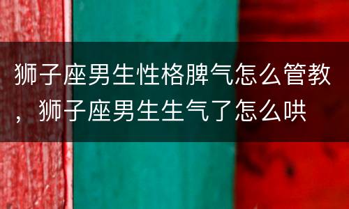 狮子座男生性格脾气怎么管教，狮子座男生生气了怎么哄