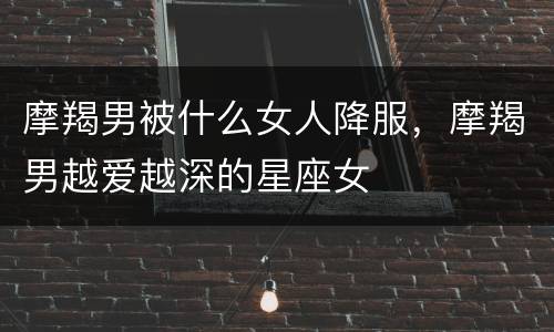 摩羯男被什么女人降服，摩羯男越爱越深的星座女