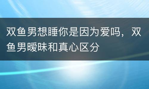 双鱼男想睡你是因为爱吗，双鱼男暧昧和真心区分
