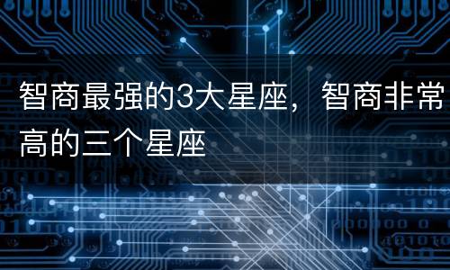智商最强的3大星座，智商非常高的三个星座