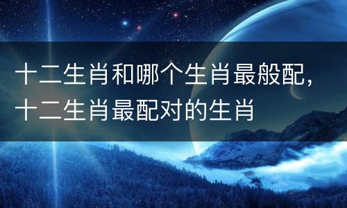 十二生肖和哪个生肖最般配，十二生肖最配对的生肖
