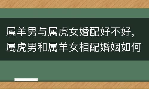 属羊男与属虎女婚配好不好，属虎男和属羊女相配婚姻如何