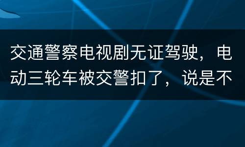 交通警察电视剧无证驾驶，电动三轮车被交警扣了，说是不能上路，无证驾驶，