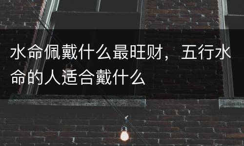水命佩戴什么最旺财，五行水命的人适合戴什么