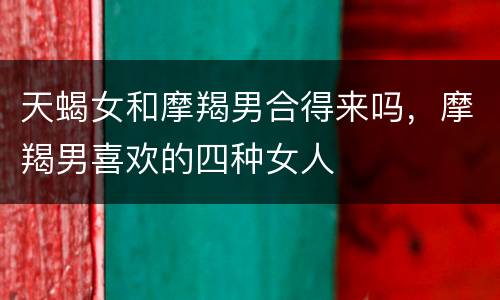 天蝎女和摩羯男合得来吗，摩羯男喜欢的四种女人