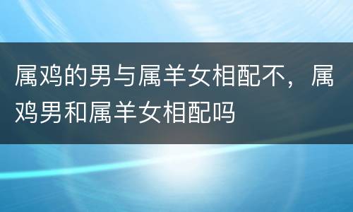 属鸡的男与属羊女相配不，属鸡男和属羊女相配吗
